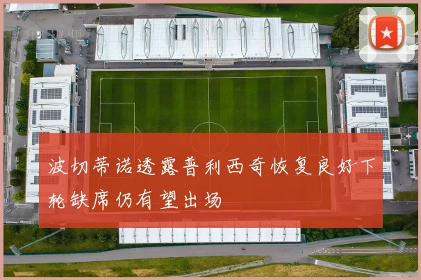 波切蒂诺透露普利西奇恢复良好下轮缺席仍有望出场