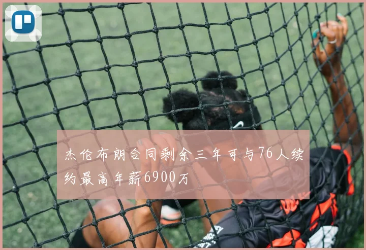杰伦布朗合同剩余三年可与76人续约最高年薪6900万