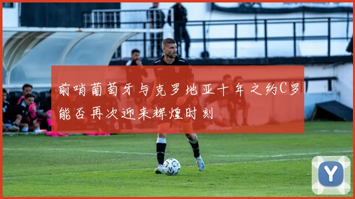 前哨葡萄牙与克罗地亚十年之约C罗能否再次迎来辉煌时刻