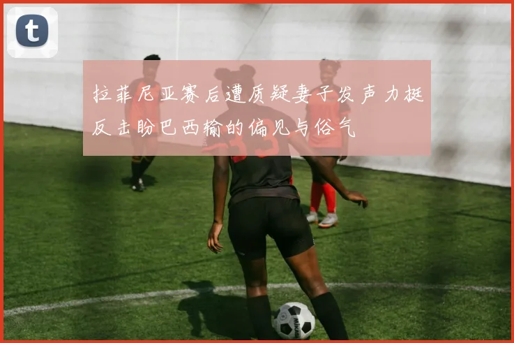 拉菲尼亚赛后遭质疑妻子发声力挺反击盼巴西输的偏见与俗气