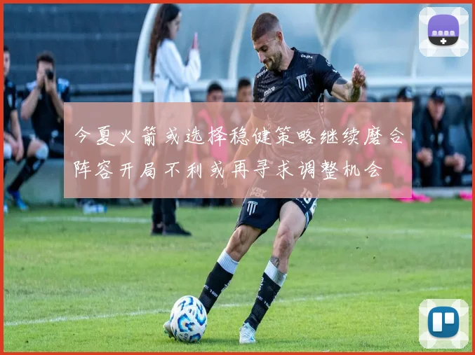 今夏火箭或选择稳健策略继续磨合阵容开局不利或再寻求调整机会