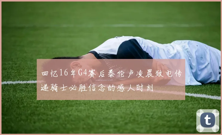 回忆16年G4赛后泰伦卢凌晨致电传递骑士必胜信念的感人时刻