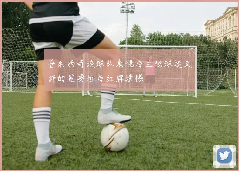 普利西奇谈球队表现与主场球迷支持的重要性与红牌遗憾