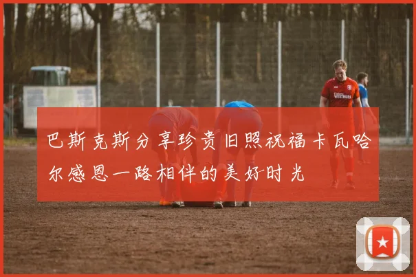 巴斯克斯分享珍贵旧照祝福卡瓦哈尔感恩一路相伴的美好时光