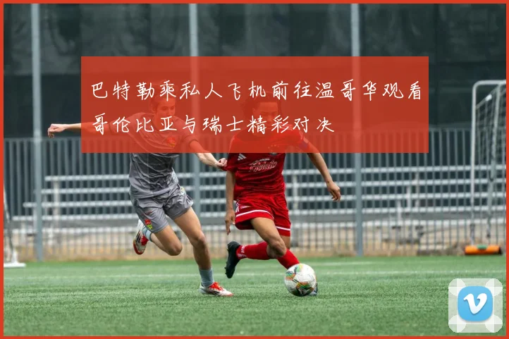 巴特勒乘私人飞机前往温哥华观看哥伦比亚与瑞士精彩对决
