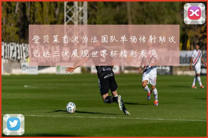登贝莱首次为法国队单场传射助攻已达三次展现世界杯精彩表现