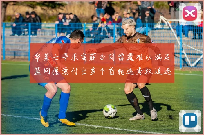 华莱士寻求高薪合同雷霆难以满足篮网愿意付出多个首轮选秀权追逐