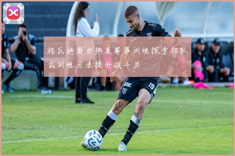 格瓦迪奥尔热衷军事训练探索部队式训练方法提升战斗力
