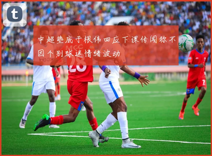 中超垫底于根伟回应下课传闻称不因个别球迷情绪波动