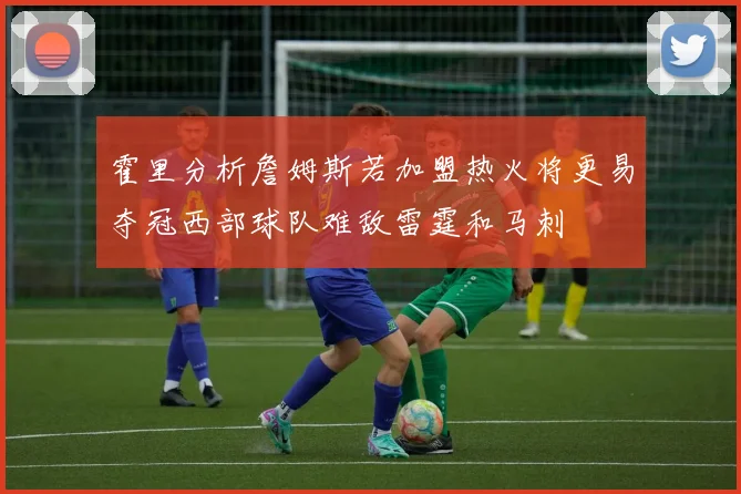 霍里分析詹姆斯若加盟热火将更易夺冠西部球队难敌雷霆和马刺