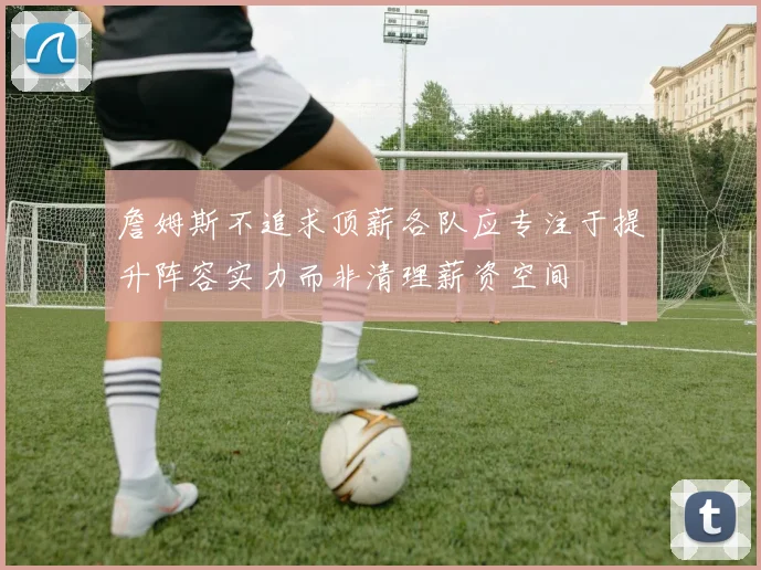 詹姆斯不追求顶薪各队应专注于提升阵容实力而非清理薪资空间