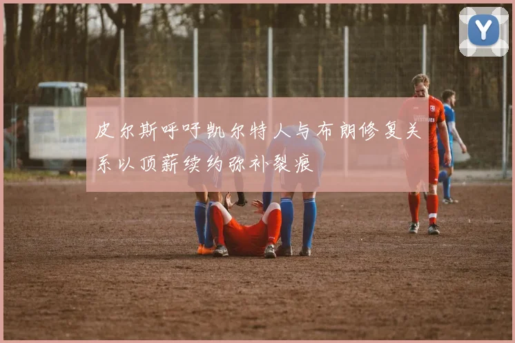 皮尔斯呼吁凯尔特人与布朗修复关系以顶薪续约弥补裂痕