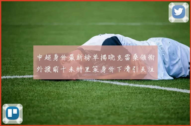 中超身价最新榜单揭晓克雷桑领衔外援前十米特里策身价下滑引关注