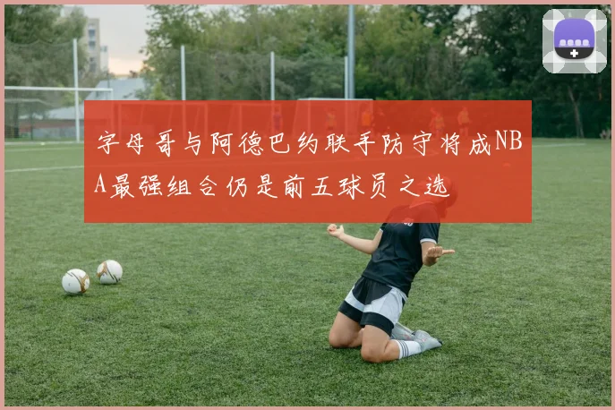 字母哥与阿德巴约联手防守将成NBA最强组合仍是前五球员之选