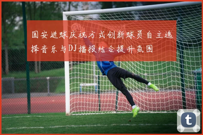 国安进球庆祝方式创新球员自主选择音乐与DJ播报结合提升氛围
