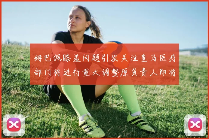 姆巴佩膝盖问题引发关注皇马医疗部门将进行重大调整原负责人即将离任