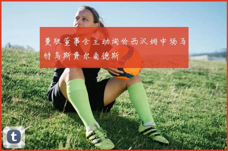 曼联董事会主动询价西汉姆中场马特乌斯费尔南德斯