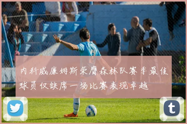 内科威廉姆斯荣膺森林队赛季最佳球员仅缺席一场比赛表现卓越