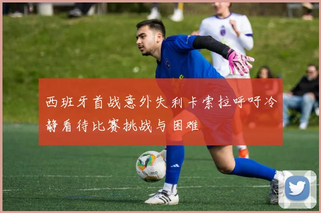 西班牙首战意外失利卡索拉呼吁冷静看待比赛挑战与困难
