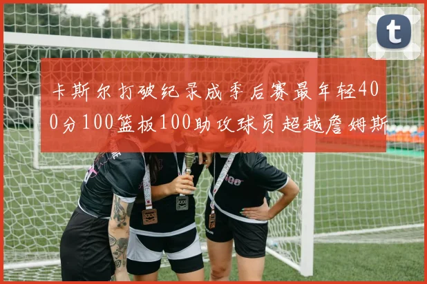 卡斯尔打破纪录成季后赛最年轻400分100篮板100助攻球员超越詹姆斯荣耀时刻