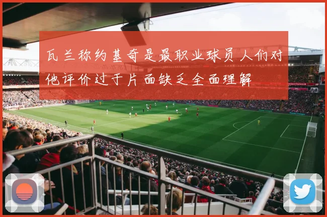 瓦兰称约基奇是最职业球员人们对他评价过于片面缺乏全面理解